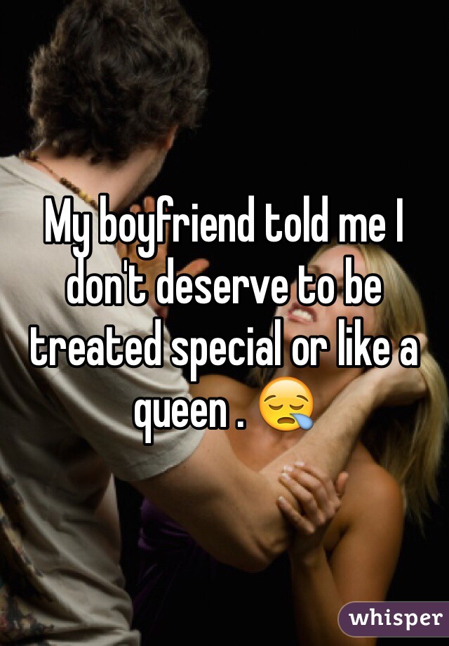 My boyfriend told me I don't deserve to be treated special or like a queen . 😪