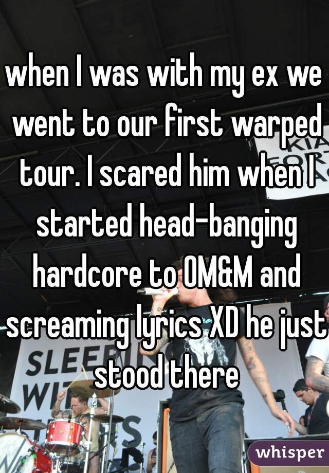 when I was with my ex we went to our first warped tour. I scared him when I started head-banging hardcore to OM&M and screaming lyrics XD he just stood there