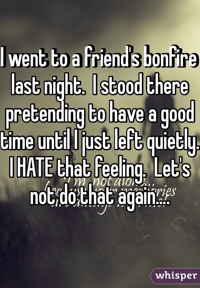 I went to a friend's bonfire last night.  I stood there pretending to have a good time until I just left quietly.  I HATE that feeling.  Let's not do that again....