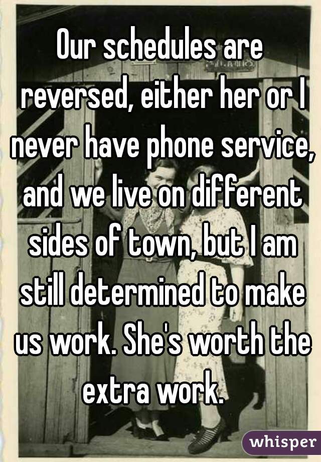 Our schedules are reversed, either her or I never have phone service, and we live on different sides of town, but I am still determined to make us work. She's worth the extra work.   