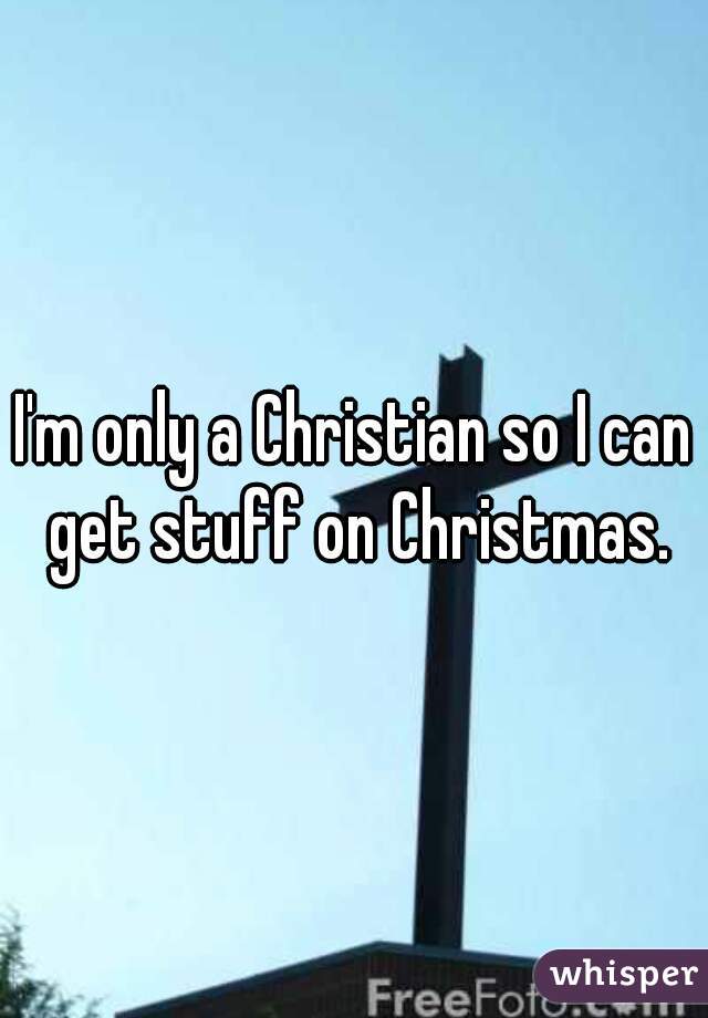 I'm only a Christian so I can get stuff on Christmas.