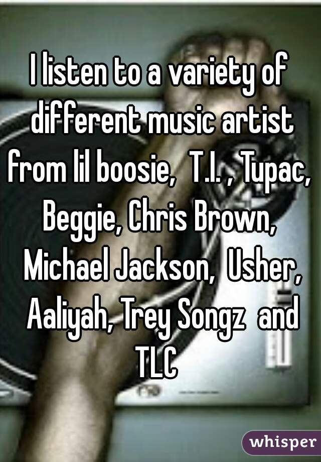 I listen to a variety of different music artist from lil boosie,  T.I. , Tupac,  Beggie, Chris Brown,  Michael Jackson,  Usher, Aaliyah, Trey Songz  and TLC  