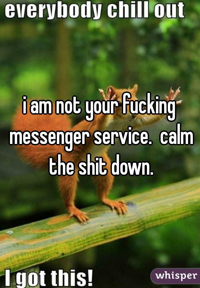 i am not your fucking messenger service.  calm the shit down.