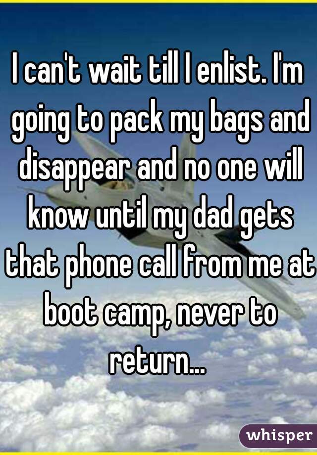 I can't wait till I enlist. I'm going to pack my bags and disappear and no one will know until my dad gets that phone call from me at boot camp, never to return... 