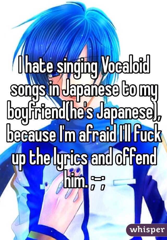 I hate singing Vocaloid songs in Japanese to my boyfriend(he's Japanese), because I'm afraid I'll fuck up the lyrics and offend him. ;-;