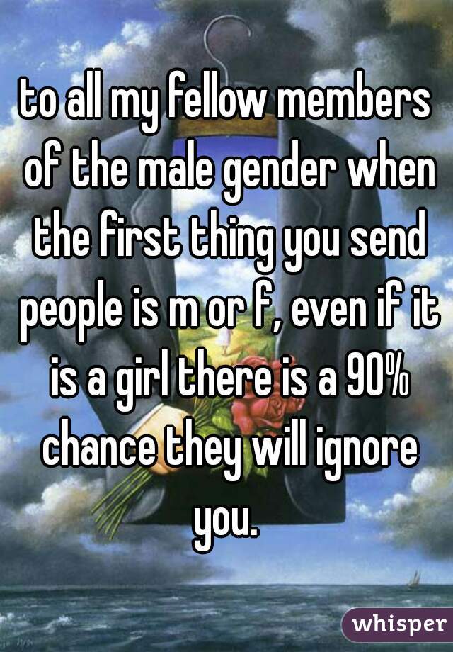 to all my fellow members of the male gender when the first thing you send people is m or f, even if it is a girl there is a 90% chance they will ignore you. 
