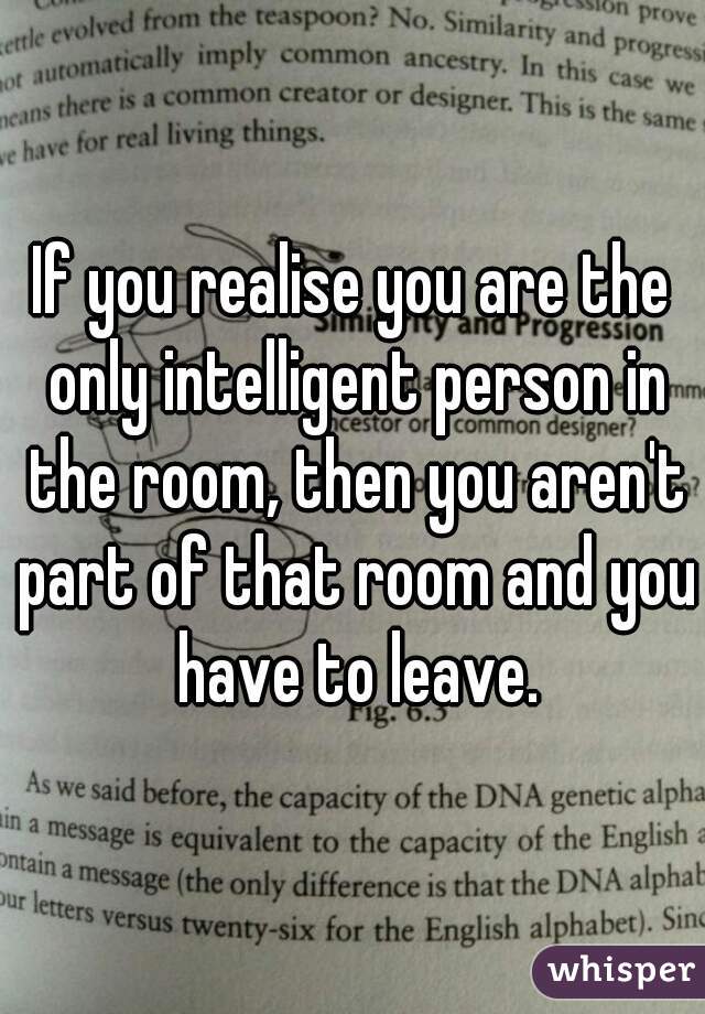 If you realise you are the only intelligent person in the room, then you aren't part of that room and you have to leave.