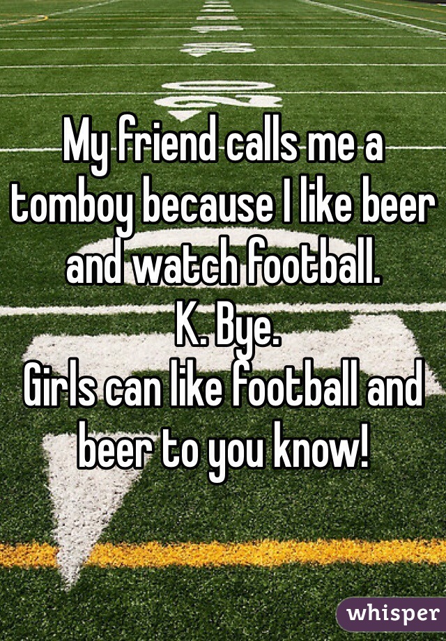 My friend calls me a tomboy because I like beer and watch football.
 K. Bye. 
Girls can like football and beer to you know! 