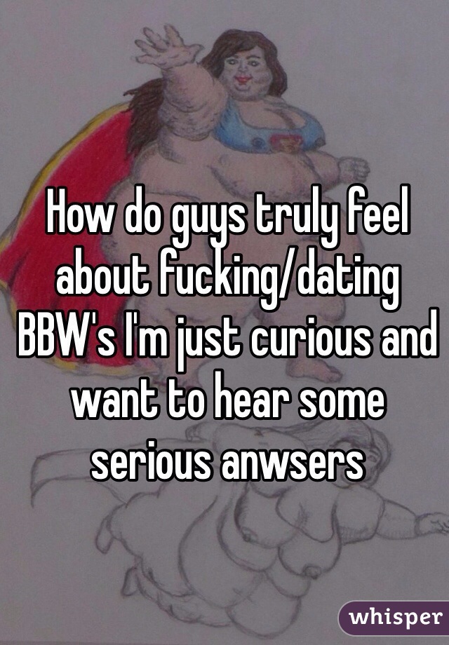 How do guys truly feel about fucking/dating BBW's I'm just curious and want to hear some serious anwsers