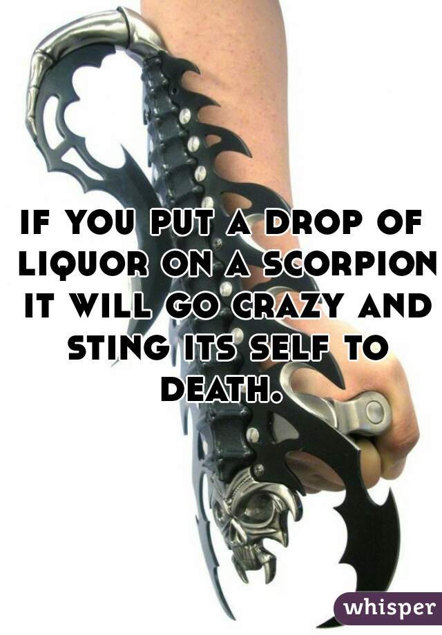 if you put a drop of liquor on a scorpion it will go crazy and sting its self to death. 