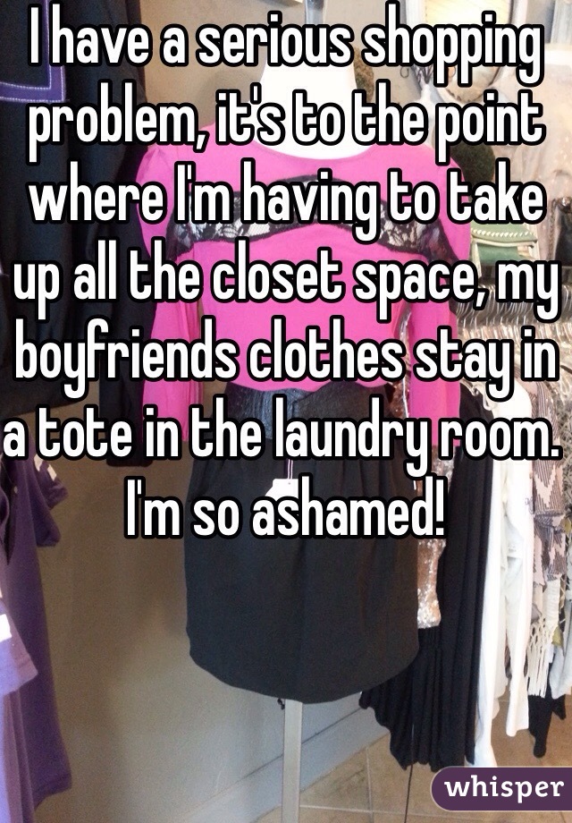 I have a serious shopping problem, it's to the point where I'm having to take up all the closet space, my boyfriends clothes stay in a tote in the laundry room. I'm so ashamed!