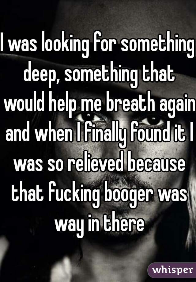 I was looking for something deep, something that would help me breath again and when I finally found it I was so relieved because that fucking booger was way in there