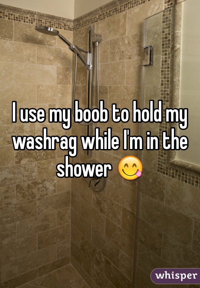 I use my boob to hold my washrag while I'm in the shower 😋