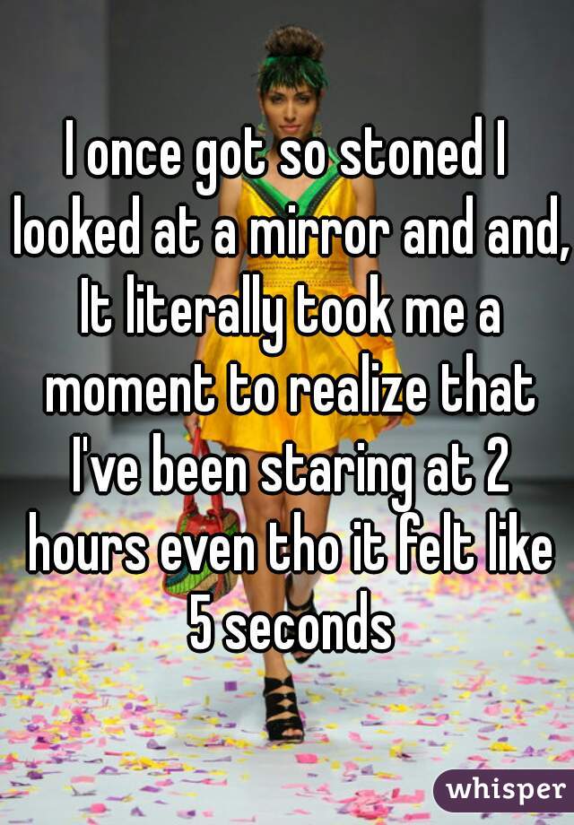 I once got so stoned I looked at a mirror and and, It literally took me a moment to realize that I've been staring at 2 hours even tho it felt like 5 seconds
