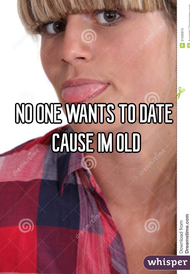 NO ONE WANTS TO DATE CAUSE IM OLD