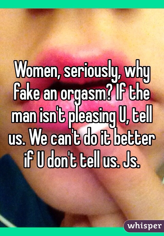 Women, seriously, why fake an orgasm? If the man isn't pleasing U, tell us. We can't do it better if U don't tell us. Js. 