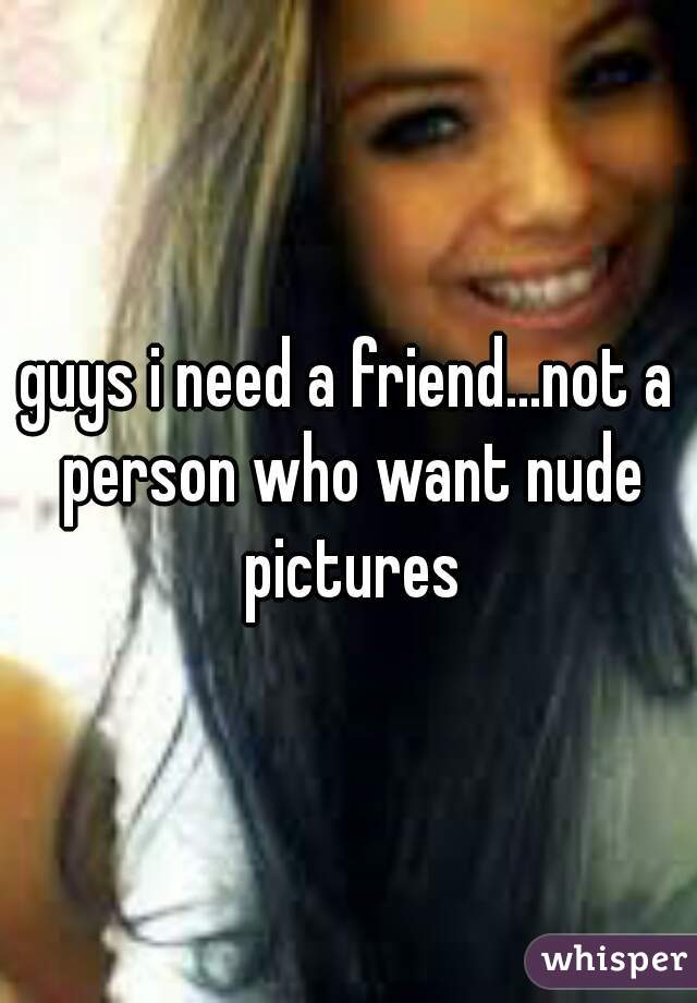 guys i need a friend...not a person who want nude pictures