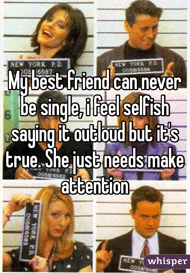 My best friend can never be single, i feel selfish saying it outloud but it's true. She just needs make attention 