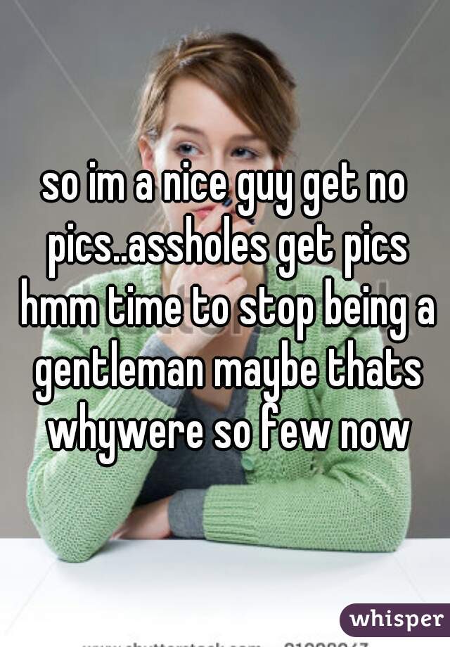 so im a nice guy get no pics..assholes get pics hmm time to stop being a gentleman maybe thats whywere so few now
