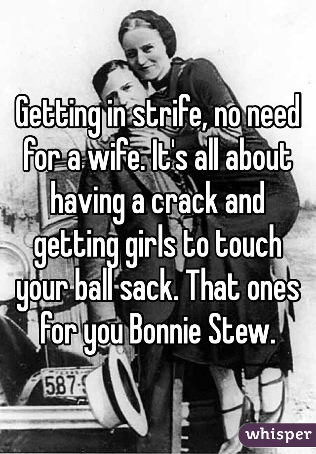 Getting in strife, no need for a wife. It's all about having a crack and getting girls to touch your ball sack. That ones for you Bonnie Stew.