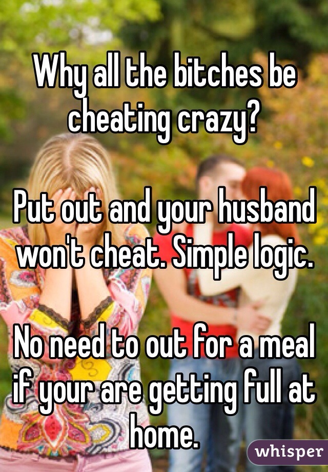 
Why all the bitches be cheating crazy? 

Put out and your husband won't cheat. Simple logic.

No need to out for a meal if your are getting full at home.
