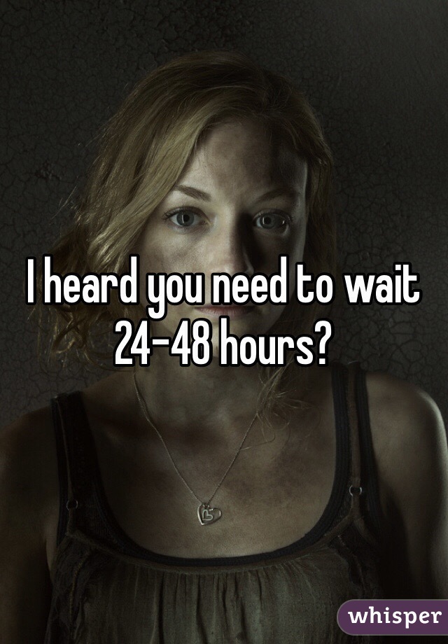 I heard you need to wait 24-48 hours?