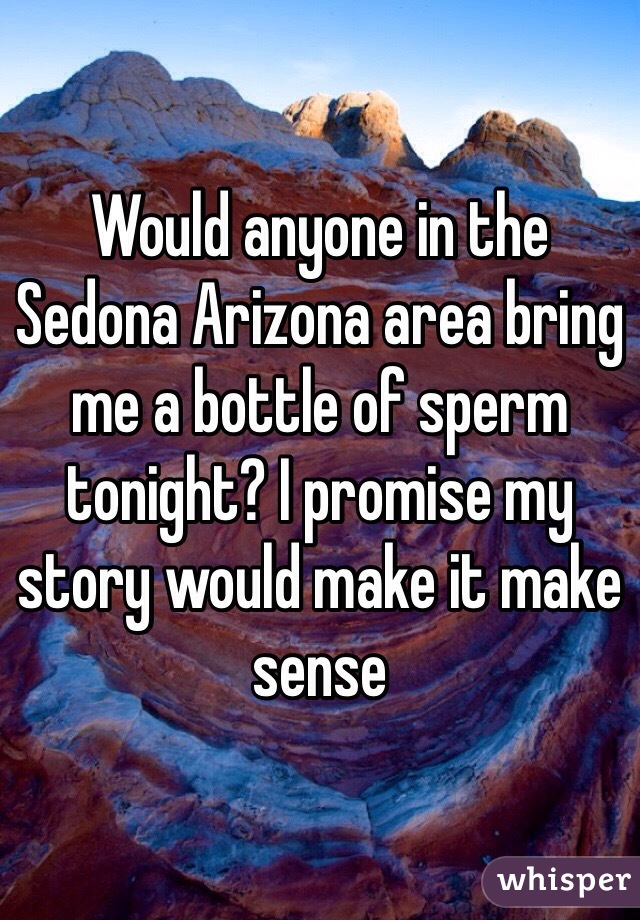 Would anyone in the Sedona Arizona area bring me a bottle of sperm tonight? I promise my story would make it make sense 