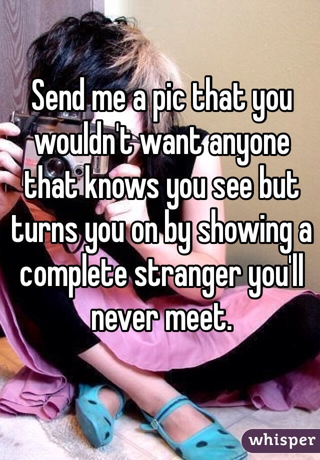 Send me a pic that you wouldn't want anyone that knows you see but turns you on by showing a complete stranger you'll never meet.