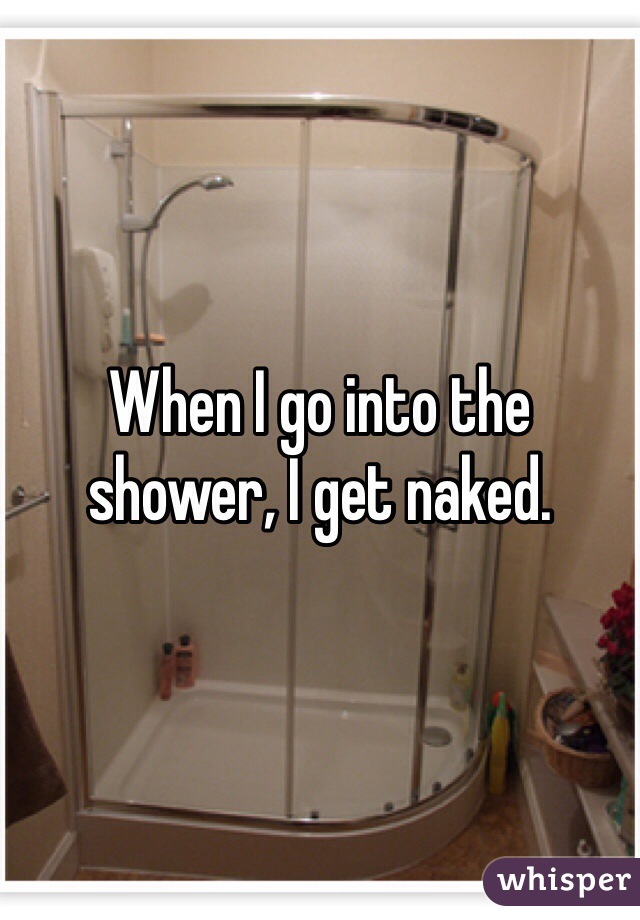 When I go into the shower, I get naked.