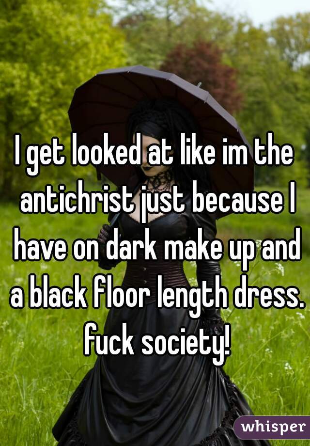 I get looked at like im the antichrist just because I have on dark make up and a black floor length dress. fuck society!