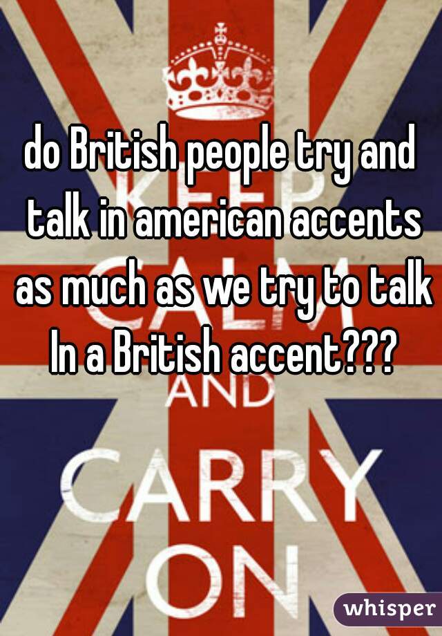 do British people try and talk in american accents as much as we try to talk In a British accent???
