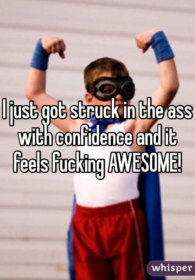 I just got struck in the ass with confidence and it feels fucking AWESOME!