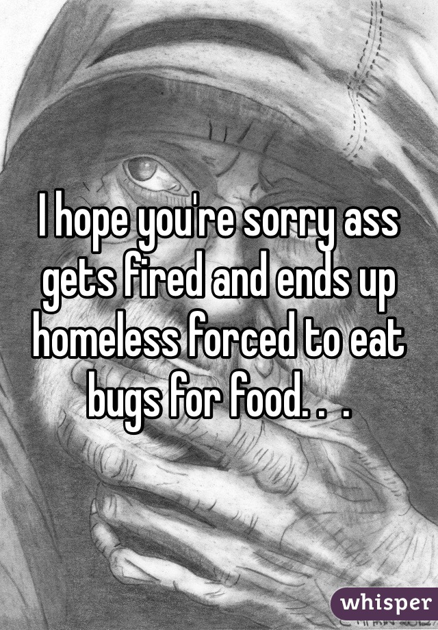 I hope you're sorry ass gets fired and ends up homeless forced to eat bugs for food. .  . 