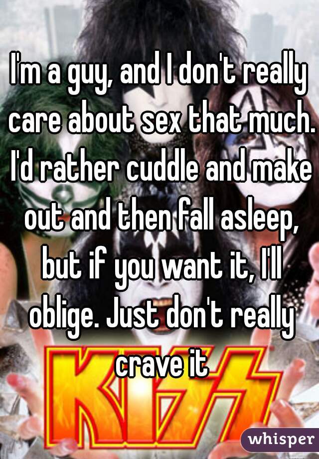 I'm a guy, and I don't really care about sex that much. I'd rather cuddle and make out and then fall asleep, but if you want it, I'll oblige. Just don't really crave it