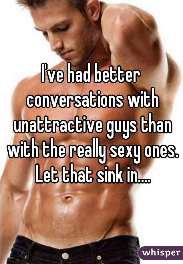 I've had better conversations with unattractive guys than with the really sexy ones. Let that sink in....