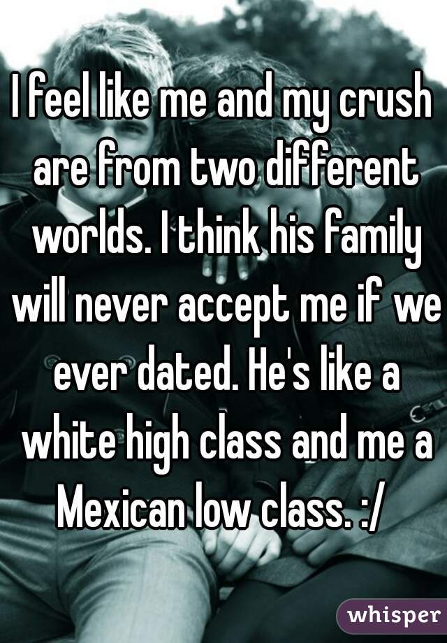 I feel like me and my crush are from two different worlds. I think his family will never accept me if we ever dated. He's like a white high class and me a Mexican low class. :/ 