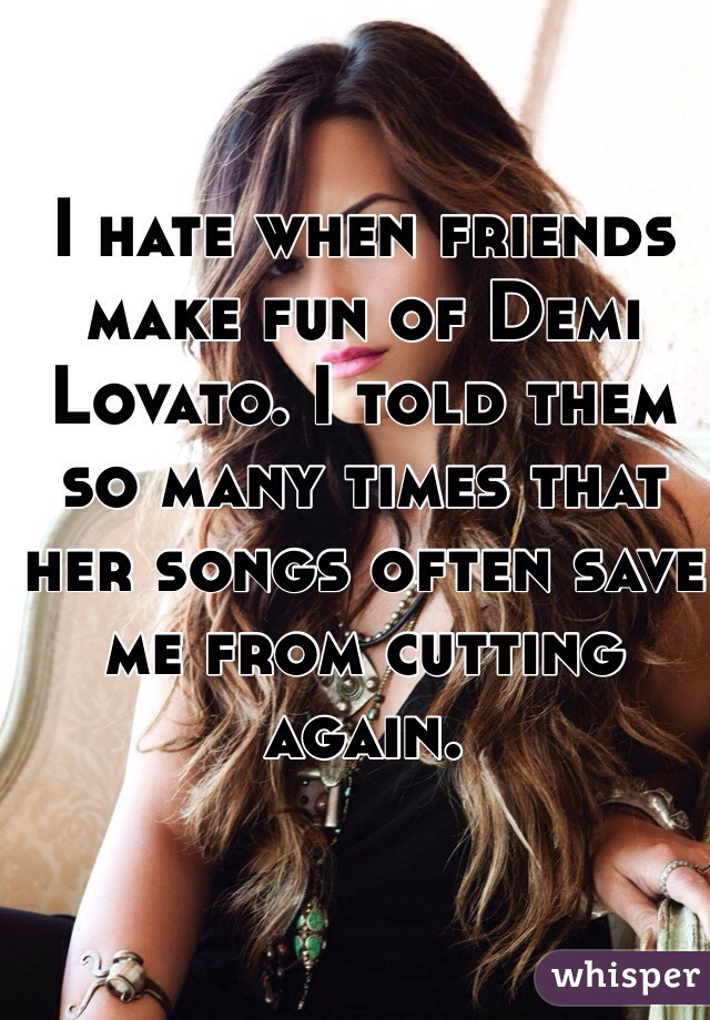 I hate when friends make fun of Demi Lovato. I told them so many times that her songs often save me from cutting again. 