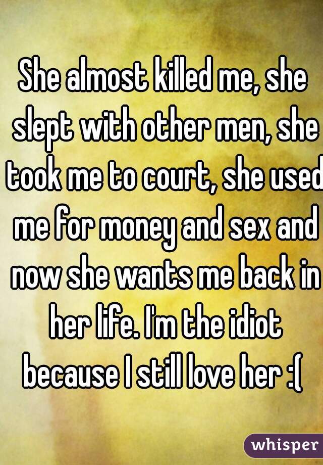 She almost killed me, she slept with other men, she took me to court, she used me for money and sex and now she wants me back in her life. I'm the idiot because I still love her :( 