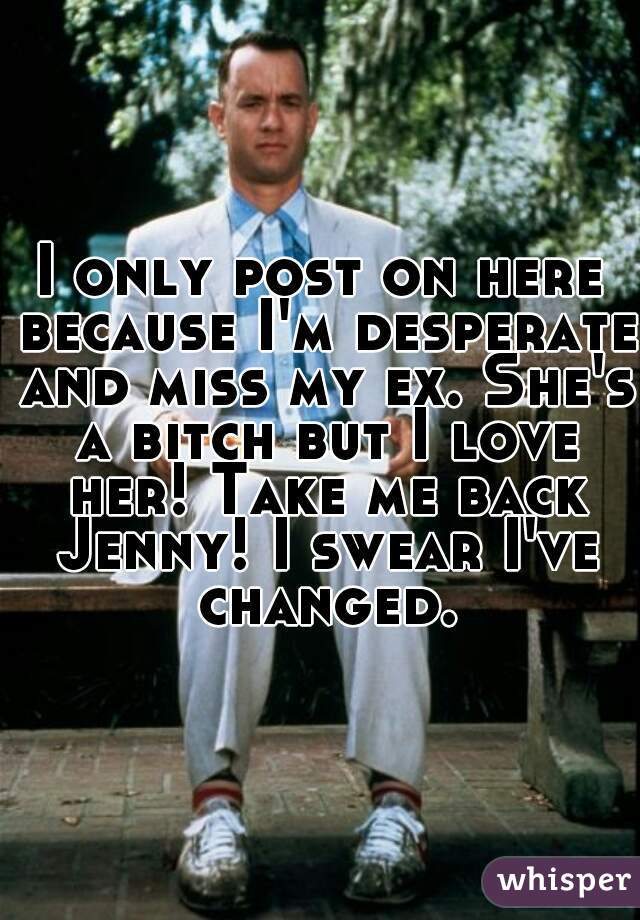 I only post on here because I'm desperate and miss my ex. She's a bitch but I love her! Take me back Jenny! I swear I've changed.