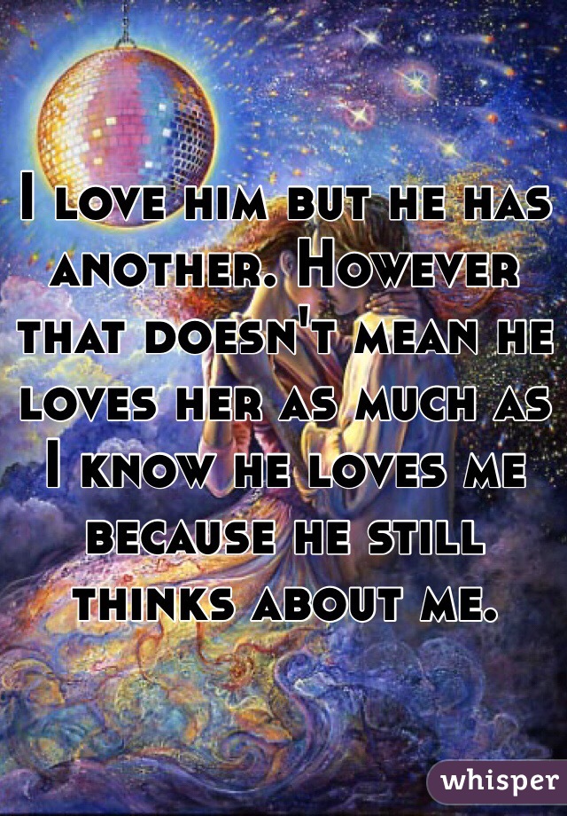 I love him but he has another. However that doesn't mean he loves her as much as I know he loves me because he still thinks about me. 