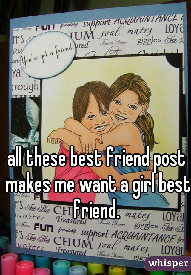 all these best friend post makes me want a girl best friend. 
