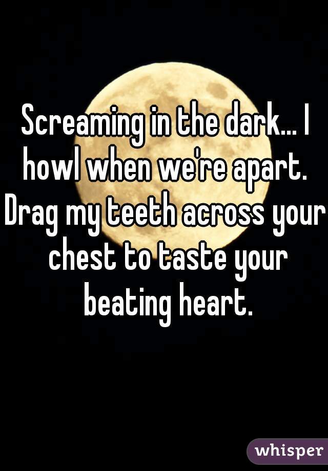 Screaming in the dark... I howl when we're apart. 
Drag my teeth across your chest to taste your beating heart.