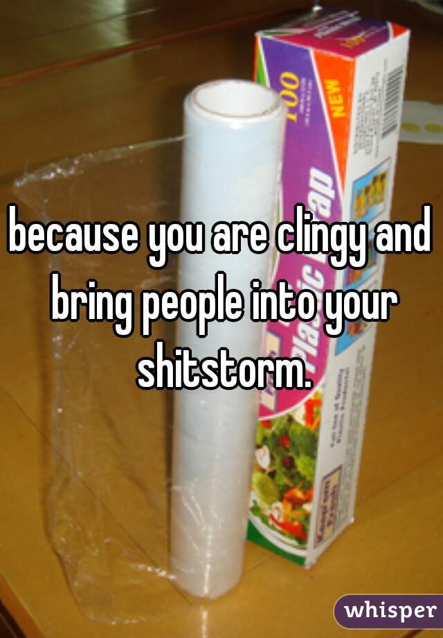because you are clingy and bring people into your shitstorm.