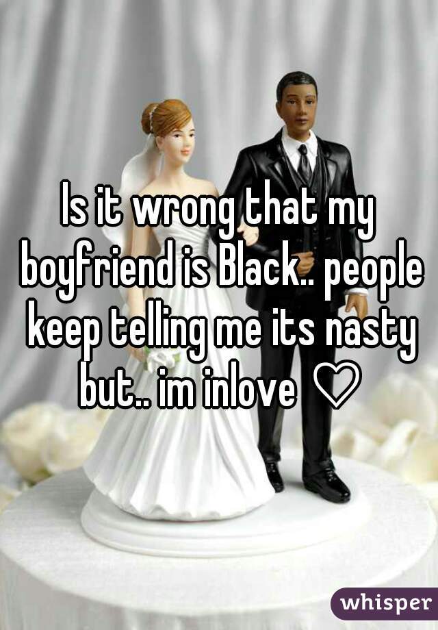 Is it wrong that my boyfriend is Black.. people keep telling me its nasty but.. im inlove ♡