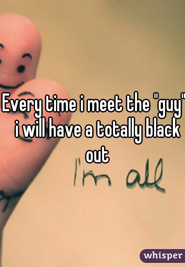 Every time i meet the "guy"  i will have a totally black out