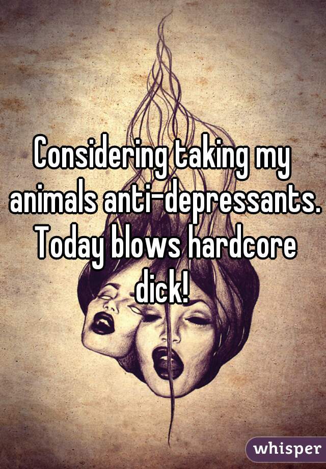 Considering taking my animals anti-depressants. Today blows hardcore dick! 