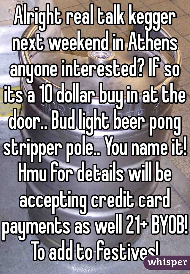 Alright real talk kegger next weekend in Athens anyone interested? If so its a 10 dollar buy in at the door.. Bud light beer pong stripper pole.. You name it! Hmu for details will be accepting credit card payments as well 21+ BYOB! To add to festives!