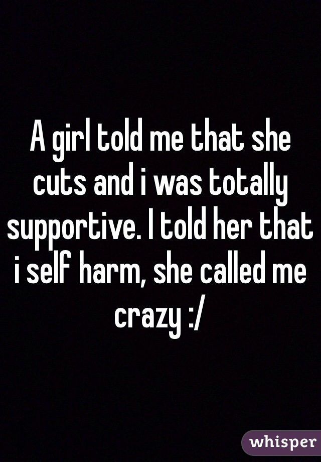 A girl told me that she cuts and i was totally supportive. I told her that i self harm, she called me crazy :/