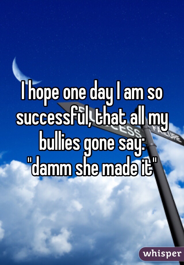 I hope one day I am so successful, that all my bullies gone say: 
"damm she made it"