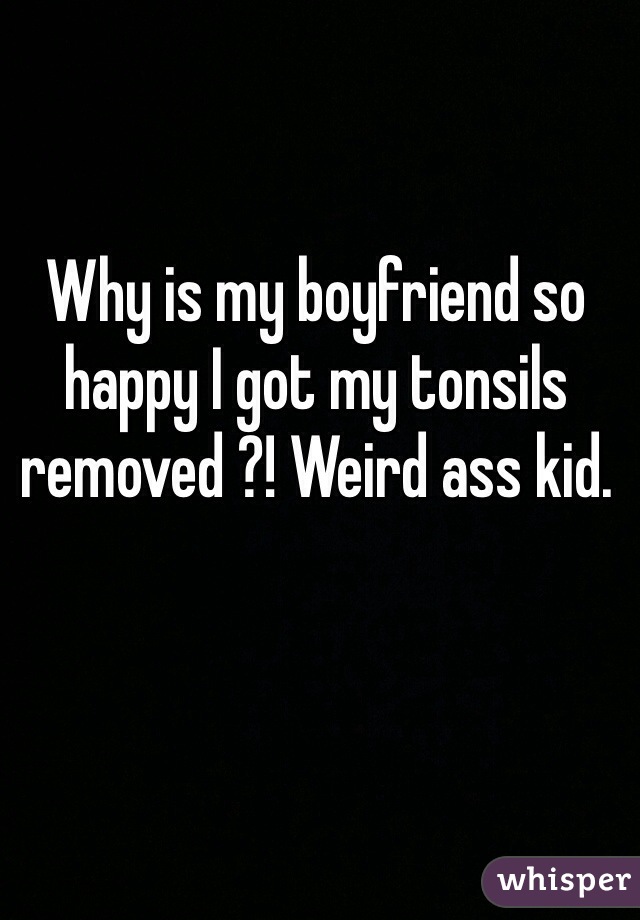 Why is my boyfriend so happy I got my tonsils removed ?! Weird ass kid.